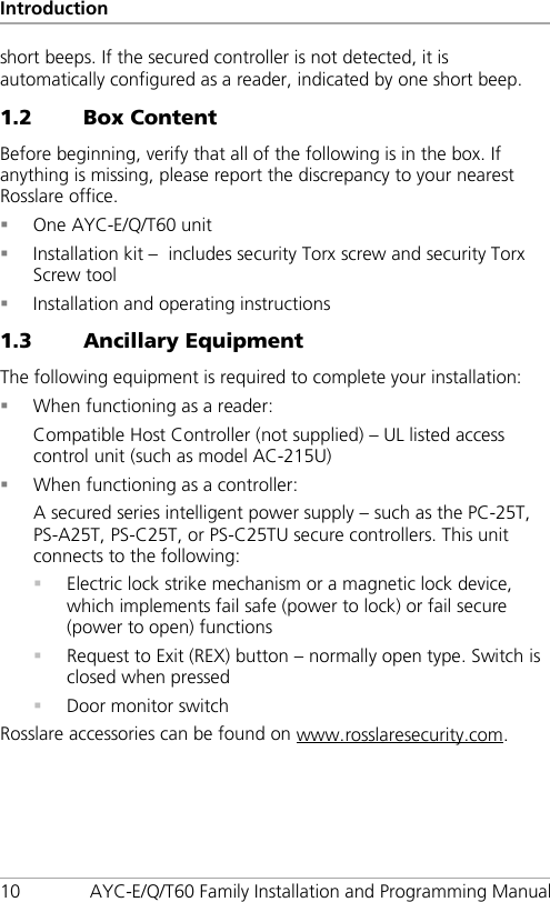 Introduction 10 AYC-E/Q/T60 Family Installation and Programming Manual short beeps. If the secured controller is not detected, it is automatically configured as a reader, indicated by one short beep. 1.2 Box Content Before beginning, verify that all of the following is in the box. If anything is missing, please report the discrepancy to your nearest Rosslare office.  One AYC-E/Q/T60 unit  Installation kit –  includes security Torx screw and security Torx Screw tool  Installation and operating instructions 1.3 Ancillary Equipment The following equipment is required to complete your installation:  When functioning as a reader: Compatible Host Controller (not supplied) – UL listed access control unit (such as model AC-215U)  When functioning as a controller: A secured series intelligent power supply – such as the PC-25T, PS-A25T, PS-C25T, or PS-C25TU secure controllers. This unit connects to the following:  Electric lock strike mechanism or a magnetic lock device, which implements fail safe (power to lock) or fail secure (power to open) functions  Request to Exit (REX) button – normally open type. Switch is closed when pressed  Door monitor switch Rosslare accessories can be found on www.rosslaresecurity.com.