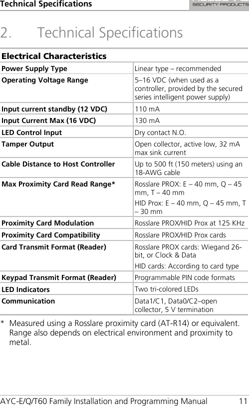 Technical Specifications AYC-E/Q/T60 Family Installation and Programming Manual 11 2. Technical Specifications Electrical Characteristics Power Supply Type Linear type – recommended Operating Voltage Range 5–16 VDC (when used as a controller, provided by the secured series intelligent power supply) Input current standby (12 VDC) 110 mA Input Current Max (16 VDC) 130 mA LED Control Input Dry contact N.O. Tamper Output Open collector, active low, 32 mA max sink current  Cable Distance to Host Controller Up to 500 ft (150 meters) using an 18-AWG cable Max Proximity Card Read Range* Rosslare PROX: E – 40 mm, Q – 45 mm, T – 40 mm HID Prox: E – 40 mm, Q – 45 mm, T – 30 mm Proximity Card Modulation Rosslare PROX/HID Prox at 125 KHz Proximity Card Compatibility Rosslare PROX/HID Prox cards Card Transmit Format (Reader) Rosslare PROX cards: Wiegand 26-bit, or Clock &amp; Data HID cards: According to card type Keypad Transmit Format (Reader) Programmable PIN code formats LED Indicators Two tri-colored LEDs Communication Data1/C1, Data0/C2–open collector, 5 V termination *  Measured using a Rosslare proximity card (AT-R14) or equivalent. Range also depends on electrical environment and proximity to metal. 