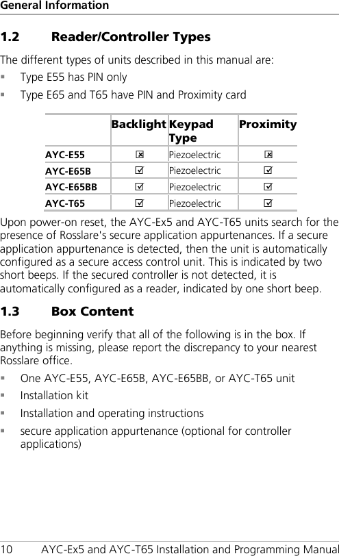 General Information 10 AYC-Ex5 and AYC-T65 Installation and Programming Manual 1.2 Reader/Controller Types The different types of units described in this manual are:  Type E55 has PIN only  Type E65 and T65 have PIN and Proximity card   Backlight Keypad Type Proximity AYC-E55   Piezoelectric   AYC-E65B   Piezoelectric  AYC-E65BB   Piezoelectric   AYC-T65   Piezoelectric   Upon power-on reset, the AYC-Ex5 and AYC-T65 units search for the presence of Rosslare&apos;s secure application appurtenances. If a secure application appurtenance is detected, then the unit is automatically configured as a secure access control unit. This is indicated by two short beeps. If the secured controller is not detected, it is automatically configured as a reader, indicated by one short beep. 1.3 Box Content Before beginning verify that all of the following is in the box. If anything is missing, please report the discrepancy to your nearest Rosslare office.  One AYC-E55, AYC-E65B, AYC-E65BB, or AYC-T65 unit  Installation kit  Installation and operating instructions  secure application appurtenance (optional for controller applications) 