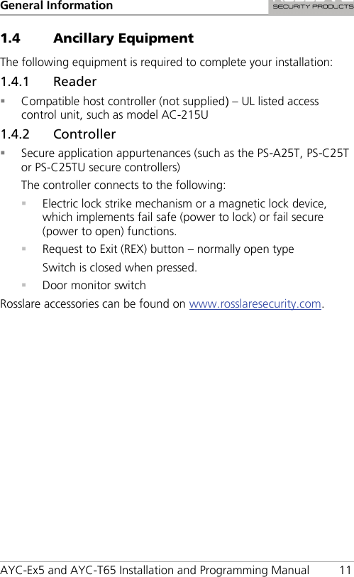 General Information AYC-Ex5 and AYC-T65 Installation and Programming Manual 11 1.4 Ancillary Equipment The following equipment is required to complete your installation: 1.4.1 Reader  Compatible host controller (not supplied) – UL listed access control unit, such as model AC-215U 1.4.2 Controller  Secure application appurtenances (such as the PS-A25T, PS-C25T or PS-C25TU secure controllers) The controller connects to the following:  Electric lock strike mechanism or a magnetic lock device, which implements fail safe (power to lock) or fail secure (power to open) functions.  Request to Exit (REX) button – normally open type Switch is closed when pressed.  Door monitor switch Rosslare accessories can be found on www.rosslaresecurity.com.  