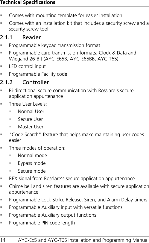Technical Specifications 14 AYC-Ex5 and AYC-T65 Installation and Programming Manual  Comes with mounting template for easier installation  Comes with an installation kit that includes a security screw and a security screw tool 2.1.1 Reader  Programmable keypad transmission format  Programmable card transmission formats: Clock &amp; Data and Wiegand 26-Bit (AYC-E65B, AYC-E65BB, AYC-T65)  LED control input  Programmable Facility code 2.1.2 Controller  Bi-directional secure communication with Rosslare’s secure application appurtenance  Three User Levels:  Normal User  Secure User  Master User  &quot;Code Search&quot; feature that helps make maintaining user codes easier  Three modes of operation:  Normal mode  Bypass mode  Secure mode  REX signal from Rosslare’s secure application appurtenance  Chime bell and siren features are available with secure application appurtenance  Programmable Lock Strike Release, Siren, and Alarm Delay timers  Programmable Auxiliary input with versatile functions  Programmable Auxiliary output functions  Programmable PIN code length 