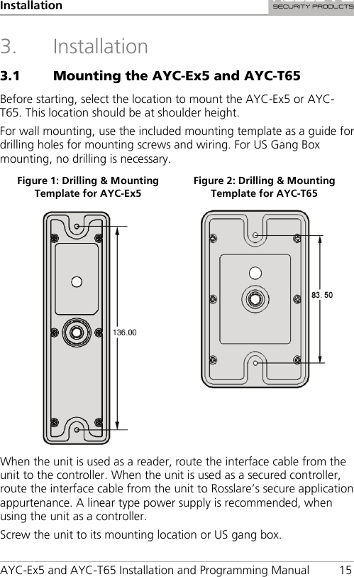 Installation AYC-Ex5 and AYC-T65 Installation and Programming Manual 15 3. Installation 3.1 Mounting the AYC-Ex5 and AYC-T65 Before starting, select the location to mount the AYC-Ex5 or AYC-T65. This location should be at shoulder height. For wall mounting, use the included mounting template as a guide for drilling holes for mounting screws and wiring. For US Gang Box mounting, no drilling is necessary. Figure 1: Drilling &amp; Mounting Template for AYC-Ex5 Figure 2: Drilling &amp; Mounting Template for AYC-T65   When the unit is used as a reader, route the interface cable from the unit to the controller. When the unit is used as a secured controller, route the interface cable from the unit to Rosslare’s secure application appurtenance. A linear type power supply is recommended, when using the unit as a controller. Screw the unit to its mounting location or US gang box. 