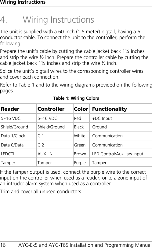 Wiring Instructions 16 AYC-Ex5 and AYC-T65 Installation and Programming Manual 4. Wiring Instructions The unit is supplied with a 60-inch (1.5 meter) pigtail, having a 6-conductor cable. To connect the unit to the controller, perform the following: Prepare the unit&apos;s cable by cutting the cable jacket back 1¼ inches and strip the wire ½ inch. Prepare the controller cable by cutting the cable jacket back 1¼ inches and strip the wire ½ inch. Splice the unit’s pigtail wires to the corresponding controller wires and cover each connection. Refer to Table 1 and to the wiring diagrams provided on the following pages. Table 1: Wiring Colors Reader Controller  Color Functionality 5~16 VDC 5~16 VDC Red +DC Input Shield/Ground  Shield/Ground Black Ground Data 1/Clock C 1 White Communication Data 0/Data C 2  Green  Communication LEDCTL  AUX. IN Brown LED Control/Auxiliary Input Tamper  Tamper  Purple  Tamper If the tamper output is used, connect the purple wire to the correct input on the controller when used as a reader, or to a zone input of an intruder alarm system when used as a controller. Trim and cover all unused conductors. 
