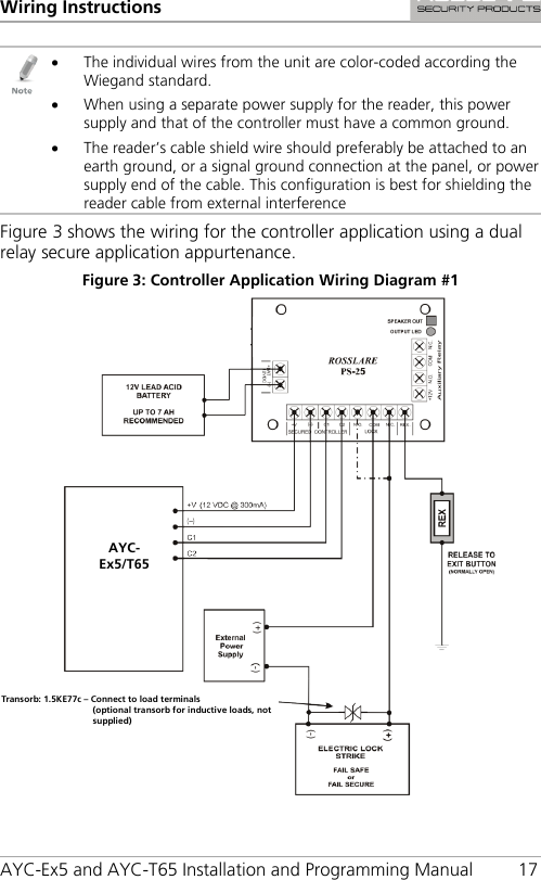 Wiring Instructions AYC-Ex5 and AYC-T65 Installation and Programming Manual 17  • The individual wires from the unit are color-coded according the Wiegand standard. • When using a separate power supply for the reader, this power supply and that of the controller must have a common ground. • The reader’s cable shield wire should preferably be attached to an earth ground, or a signal ground connection at the panel, or power supply end of the cable. This configuration is best for shielding the reader cable from external interference Figure 3 shows the wiring for the controller application using a dual relay secure application appurtenance. Figure 3: Controller Application Wiring Diagram #1  AYC-Ex5/T65 Transorb: 1.5KE77c – Connect to load terminals  (optional transorb for inductive loads, not supplied) 
