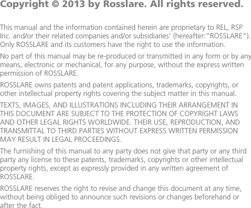               Copyright © 2013 by Rosslare. All rights reserved.  This manual and the information contained herein are proprietary to REL, RSP Inc. and/or their related companies and/or subsidiaries’ (hereafter:”ROSSLARE”). Only ROSSLARE and its customers have the right to use the information. No part of this manual may be re-produced or transmitted in any form or by any means, electronic or mechanical, for any purpose, without the express written permission of ROSSLARE. ROSSLARE owns patents and patent applications, trademarks, copyrights, or other intellectual property rights covering the subject matter in this manual.  TEXTS, IMAGES, AND ILLUSTRATIONS INCLUDING THEIR ARRANGEMENT IN THIS DOCUMENT ARE SUBJECT TO THE PROTECTION OF COPYRIGHT LAWS AND OTHER LEGAL RIGHTS WORLDWIDE. THEIR USE, REPRODUCTION, AND TRANSMITTAL TO THIRD PARTIES WITHOUT EXPRESS WRITTEN PERMISSION MAY RESULT IN LEGAL PROCEEDINGS. The furnishing of this manual to any party does not give that party or any third party any license to these patents, trademarks, copyrights or other intellectual property rights, except as expressly provided in any written agreement of ROSSLARE. ROSSLARE reserves the right to revise and change this document at any time, without being obliged to announce such revisions or changes beforehand or after the fact.