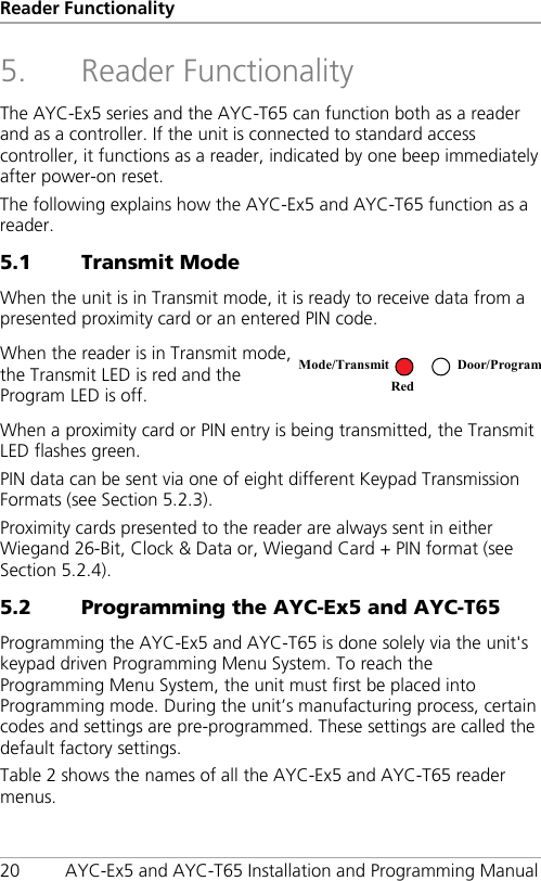 Reader Functionality 20 AYC-Ex5 and AYC-T65 Installation and Programming Manual 5. Reader Functionality The AYC-Ex5 series and the AYC-T65 can function both as a reader and as a controller. If the unit is connected to standard access controller, it functions as a reader, indicated by one beep immediately after power-on reset. The following explains how the AYC-Ex5 and AYC-T65 function as a reader. 5.1 Transmit Mode When the unit is in Transmit mode, it is ready to receive data from a presented proximity card or an entered PIN code. When the reader is in Transmit mode, the Transmit LED is red and the Program LED is off.  When a proximity card or PIN entry is being transmitted, the Transmit LED flashes green. PIN data can be sent via one of eight different Keypad Transmission Formats (see Section  5.2.3). Proximity cards presented to the reader are always sent in either Wiegand 26-Bit, Clock &amp; Data or, Wiegand Card + PIN format (see Section  5.2.4). 5.2 Programming the AYC-Ex5 and AYC-T65 Programming the AYC-Ex5 and AYC-T65 is done solely via the unit&apos;s keypad driven Programming Menu System. To reach the Programming Menu System, the unit must first be placed into Programming mode. During the unit’s manufacturing process, certain codes and settings are pre-programmed. These settings are called the default factory settings. Table 2 shows the names of all the AYC-Ex5 and AYC-T65 reader menus. Mode/Transmit Door/Program Red  