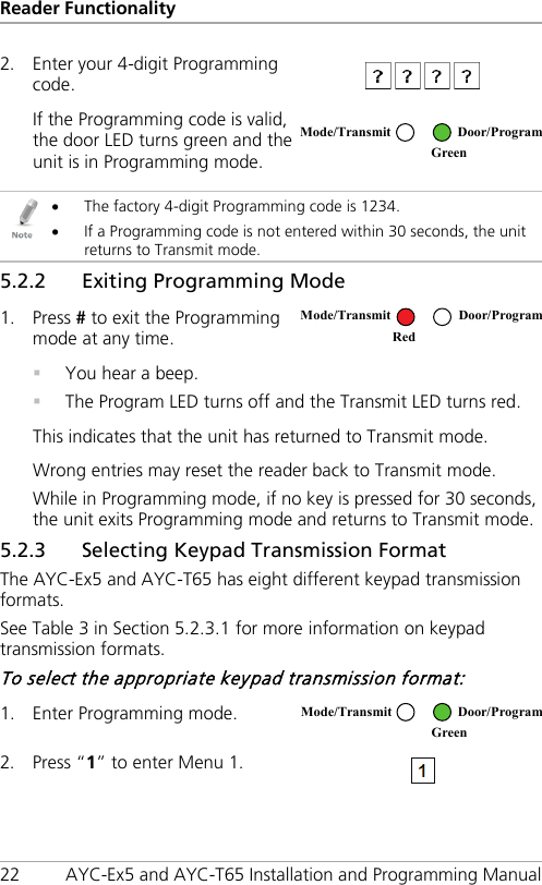 Reader Functionality 22 AYC-Ex5 and AYC-T65 Installation and Programming Manual 2. Enter your 4-digit Programming code.   If the Programming code is valid, the door LED turns green and the unit is in Programming mode.    • The factory 4-digit Programming code is 1234. • If a Programming code is not entered within 30 seconds, the unit returns to Transmit mode. 5.2.2 Exiting Programming Mode 1. Press # to exit the Programming mode at any time.   You hear a beep.  The Program LED turns off and the Transmit LED turns red. This indicates that the unit has returned to Transmit mode. Wrong entries may reset the reader back to Transmit mode. While in Programming mode, if no key is pressed for 30 seconds, the unit exits Programming mode and returns to Transmit mode. 5.2.3 Selecting Keypad Transmission Format The AYC-Ex5 and AYC-T65 has eight different keypad transmission formats. See Table 3 in Section  5.2.3.1 for more information on keypad transmission formats. To select the appropriate keypad transmission format: 1. Enter Programming mode.  2. Press “1” to enter Menu 1.   Mode/Transmit Door/Program  Green Mode/Transmit Door/Program Red Mode/Transmit Door/Program  Green 