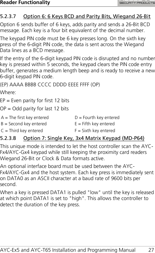 Reader Functionality AYC-Ex5 and AYC-T65 Installation and Programming Manual 27 5.2.3.7 Option 6: 6 Keys BCD and Parity Bits, Wiegand 26-Bit Option 6 sends buffer of 6 keys, adds parity and sends a 26-Bit BCD message. Each key is a four bit equivalent of the decimal number. The keypad PIN code must be 6 key presses long. On the sixth key press of the 6-digit PIN code, the data is sent across the Wiegand Data lines as a BCD message. If the entry of the 6-digit keypad PIN code is disrupted and no number key is pressed within 5 seconds, the keypad clears the PIN code entry buffer, generates a medium length beep and is ready to receive a new 6-digit keypad PIN code. (EP) AAAA BBBB CCCC DDDD EEEE FFFF (OP) Where: EP = Even parity for first 12 bits OP = Odd parity for last 12 bits A = The first key entered D = Fourth key entered B = Second key entered E = Fifth key entered C = Third key entered F = Sixth key entered 5.2.3.8 Option 7: Single Key, 3x4 Matrix Keypad (MD-P64) This unique mode is intended to let the host controller scan the AYC-Fx4/AYC-Gx4 keypad while still keeping the proximity card readers Wiegand 26-Bit or Clock &amp; Data formats active. An optional interface board must be used between the AYC-Fx4/AYC-Gx4 and the host system. Each key press is immediately sent on DATA0 as an ASCII character at a baud rate of 9600 bits per second. When a key is pressed DATA1 is pulled &quot;low&quot; until the key is released at which point DATA1 is set to &quot;high&quot;. This allows the controller to detect the duration of the key press. 