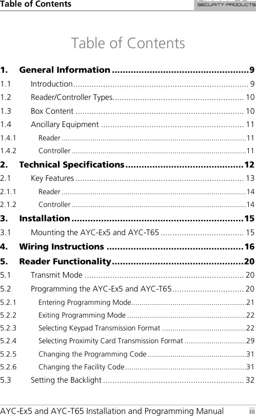 Table of Contents AYC-Ex5 and AYC-T65 Installation and Programming Manual iii Table of Contents 1. General Information ................................................... 9 1.1 Introduction ............................................................................ 9 1.2 Reader/Controller Types......................................................... 10 1.3 Box Content ......................................................................... 10 1.4 Ancillary Equipment .............................................................. 11 1.4.1 Reader .......................................................................................... 11 1.4.2 Controller ..................................................................................... 11 2. Technical Specifications ............................................ 12 2.1 Key Features ......................................................................... 13 2.1.1 Reader .......................................................................................... 14 2.1.2 Controller ..................................................................................... 14 3. Installation ................................................................ 15 3.1 Mounting the AYC-Ex5 and AYC-T65 .................................... 15 4. Wiring Instructions ................................................... 16 5. Reader Functionality ................................................. 20 5.1 Transmit Mode ..................................................................... 20 5.2 Programming the AYC-Ex5 and AYC-T65 ............................... 20 5.2.1 Entering Programming Mode ........................................................ 21 5.2.2 Exiting Programming Mode .......................................................... 22 5.2.3 Selecting Keypad Transmission Format ......................................... 22 5.2.4 Selecting Proximity Card Transmission Format .............................. 29 5.2.5 Changing the Programming Code ................................................ 31 5.2.6 Changing the Facility Code ........................................................... 31 5.3 Setting the Backlight ............................................................. 32 