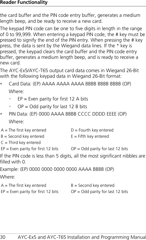 Reader Functionality 30 AYC-Ex5 and AYC-T65 Installation and Programming Manual the card buffer and the PIN code entry buffer, generates a medium length beep, and be ready to receive a new card. The keypad PIN code can be one to five digits in length in the range of 0 to 99,999. When entering a keypad PIN code, the # key must be pressed to signify the end of the PIN entry. When pressing the # key press, the data is sent by the Wiegand data lines. If the * key is pressed, the keypad clears the card buffer and the PIN code entry buffer, generates a medium length beep, and is ready to receive a new card. The AYC-Ex5/AYC-T65 output card data comes in Wiegand 26-Bit with the following keypad data in Wiegand 26-Bit format:  Card Data: (EP) AAAA AAAA AAAA BBBB BBBB BBBB (OP) Where:  EP = Even parity for first 12 A bits  OP = Odd parity for last 12 B bits  PIN Data: (EP) 0000 AAAA BBBB CCCC DDDD EEEE (OP) Where: A = The first key entered D = Fourth key entered B = Second key entered E = Fifth key entered C = Third key entered   EP = Even parity for first 12 bits OP = Odd parity for last 12 bits If the PIN code is less than 5 digits, all the most significant nibbles are filled with 0. Example: (EP) 0000 0000 0000 0000 AAAA BBBB (OP) Where: A = The first key entered B = Second key entered EP = Even parity for first 12 bits OP = Odd parity for last 12 bits 