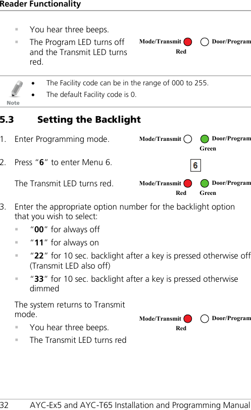 Reader Functionality 32 AYC-Ex5 and AYC-T65 Installation and Programming Manual  You hear three beeps.  The Program LED turns off and the Transmit LED turns red.    • The Facility code can be in the range of 000 to 255. • The default Facility code is 0. 5.3 Setting the Backlight 1. Enter Programming mode.  2. Press “6” to enter Menu 6.  The Transmit LED turns red.  3. Enter the appropriate option number for the backlight option that you wish to select:  “00” for always off  “11” for always on  “22” for 10 sec. backlight after a key is pressed otherwise off (Transmit LED also off)  “33” for 10 sec. backlight after a key is pressed otherwise dimmed The system returns to Transmit mode.  You hear three beeps.  The Transmit LED turns red   Mode/Transmit Door/Program Red   Mode/Transmit Door/Program  Green  Mode/Transmit Door/Program Red Green  Mode/Transmit Door/Program Red  