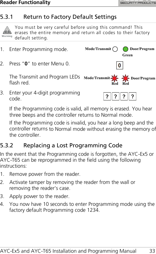 Reader Functionality AYC-Ex5 and AYC-T65 Installation and Programming Manual 33 5.3.1 Return to Factory Default Settings  You must be very careful before using this command! This erases the entire memory and return all codes to their factory default setting.  1. Enter Programming mode.  2. Press “0” to enter Menu 0.  The Transmit and Program LEDs flash red.  3. Enter your 4-digit programming code.   If the Programming code is valid, all memory is erased. You hear three beeps and the controller returns to Normal mode. If the Programming code is invalid, you hear a long beep and the controller returns to Normal mode without erasing the memory of the controller. 5.3.2 Replacing a Lost Programming Code In the event that the Programming code is forgotten, the AYC-Ex5 or AYC-T65 can be reprogrammed in the field using the following instructions: 1. Remove power from the reader. 2. Activate tamper by removing the reader from the wall or removing the reader&apos;s case. 3. Apply power to the reader. 4. You now have 10 seconds to enter Programming mode using the factory default Programming code 1234.  Mode/Transmit Door/Program  Green Mode/Transmit Door/Program Red Red 