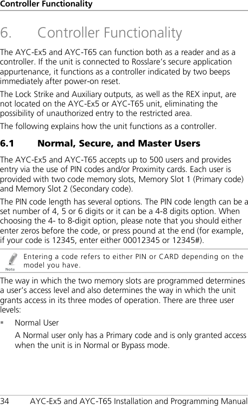 Controller Functionality 34 AYC-Ex5 and AYC-T65 Installation and Programming Manual 6. Controller Functionality The AYC-Ex5 and AYC-T65 can function both as a reader and as a controller. If the unit is connected to Rosslare’s secure application appurtenance, it functions as a controller indicated by two beeps immediately after power-on reset. The Lock Strike and Auxiliary outputs, as well as the REX input, are not located on the AYC-Ex5 or AYC-T65 unit, eliminating the possibility of unauthorized entry to the restricted area. The following explains how the unit functions as a controller. 6.1 Normal, Secure, and Master Users The AYC-Ex5 and AYC-T65 accepts up to 500 users and provides entry via the use of PIN codes and/or Proximity cards. Each user is provided with two code memory slots, Memory Slot 1 (Primary code) and Memory Slot 2 (Secondary code). The PIN code length has several options. The PIN code length can be a set number of 4, 5 or 6 digits or it can be a 4-8 digits option. When choosing the 4- to 8-digit option, please note that you should either enter zeros before the code, or press pound at the end (for example, if your code is 12345, enter either 00012345 or 12345#).  Entering a code refers to either PIN or CARD depending on the model you have. The way in which the two memory slots are programmed determines a user’s access level and also determines the way in which the unit grants access in its three modes of operation. There are three user levels:  Normal User A Normal user only has a Primary code and is only granted access when the unit is in Normal or Bypass mode. 