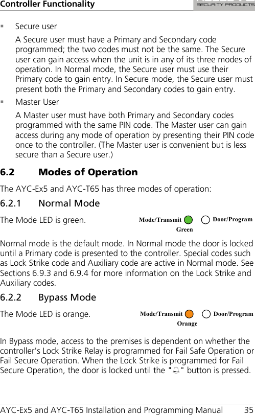 Controller Functionality AYC-Ex5 and AYC-T65 Installation and Programming Manual 35  Secure user A Secure user must have a Primary and Secondary code programmed; the two codes must not be the same. The Secure user can gain access when the unit is in any of its three modes of operation. In Normal mode, the Secure user must use their Primary code to gain entry. In Secure mode, the Secure user must present both the Primary and Secondary codes to gain entry.  Master User A Master user must have both Primary and Secondary codes programmed with the same PIN code. The Master user can gain access during any mode of operation by presenting their PIN code once to the controller. (The Master user is convenient but is less secure than a Secure user.) 6.2 Modes of Operation The AYC-Ex5 and AYC-T65 has three modes of operation: 6.2.1 Normal Mode The Mode LED is green.  Normal mode is the default mode. In Normal mode the door is locked until a Primary code is presented to the controller. Special codes such as Lock Strike code and Auxiliary code are active in Normal mode. See Sections  6.9.3 and  6.9.4 for more information on the Lock Strike and Auxiliary codes. 6.2.2 Bypass Mode The Mode LED is orange.  In Bypass mode, access to the premises is dependent on whether the controller&apos;s Lock Strike Relay is programmed for Fail Safe Operation or Fail Secure Operation. When the Lock Strike is programmed for Fail Secure Operation, the door is locked until the &quot;&quot; button is pressed.  Mode/Transmit Door/Program Green   Mode/Transmit Door/Program Orange  