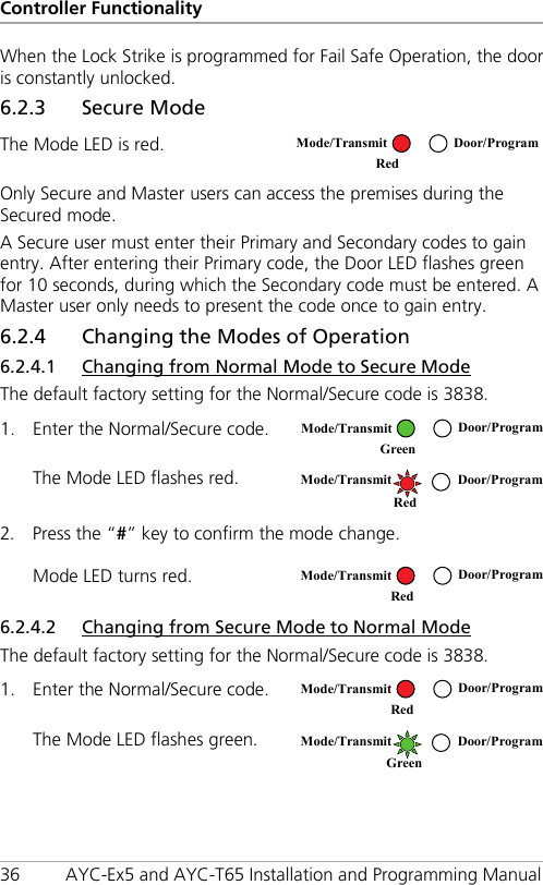 Controller Functionality 36 AYC-Ex5 and AYC-T65 Installation and Programming Manual When the Lock Strike is programmed for Fail Safe Operation, the door is constantly unlocked. 6.2.3 Secure Mode The Mode LED is red.  Only Secure and Master users can access the premises during the Secured mode. A Secure user must enter their Primary and Secondary codes to gain entry. After entering their Primary code, the Door LED flashes green for 10 seconds, during which the Secondary code must be entered. A Master user only needs to present the code once to gain entry. 6.2.4 Changing the Modes of Operation 6.2.4.1 Changing from Normal Mode to Secure Mode The default factory setting for the Normal/Secure code is 3838. 1. Enter the Normal/Secure code.  The Mode LED flashes red.  2. Press the “#” key to confirm the mode change. Mode LED turns red.  6.2.4.2 Changing from Secure Mode to Normal Mode The default factory setting for the Normal/Secure code is 3838. 1. Enter the Normal/Secure code.  The Mode LED flashes green.   Mode/Transmit Door/Program Red   Mode/Transmit Door/Program Green   Mode/Transmit Door/Program   Red  Mode/Transmit Door/Program    Red   Mode/Transmit Door/Program    Red   Mode/Transmit Door/Program Green  