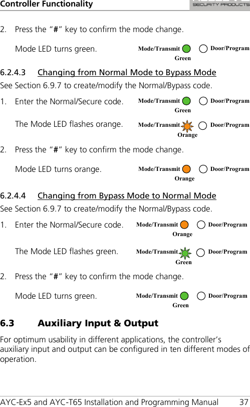Controller Functionality AYC-Ex5 and AYC-T65 Installation and Programming Manual 37 2. Press the “#” key to confirm the mode change. Mode LED turns green.  6.2.4.3 Changing from Normal Mode to Bypass Mode See Section  6.9.7 to create/modify the Normal/Bypass code. 1. Enter the Normal/Secure code.  The Mode LED flashes orange.  2. Press the “#” key to confirm the mode change. Mode LED turns orange.  6.2.4.4 Changing from Bypass Mode to Normal Mode See Section  6.9.7 to create/modify the Normal/Bypass code. 1. Enter the Normal/Secure code.  The Mode LED flashes green.  2. Press the “#” key to confirm the mode change. Mode LED turns green.  6.3 Auxiliary Input &amp; Output For optimum usability in different applications, the controller’s auxiliary input and output can be configured in ten different modes of operation.  Mode/Transmit Door/Program Green  Mode/Transmit Door/Program Green   Mode/Transmit Door/Program Orange   Mode/Transmit Door/Program Orange   Mode/Transmit Door/Program Orange   Mode/Transmit Door/Program Green   Mode/Transmit Door/Program Green  
