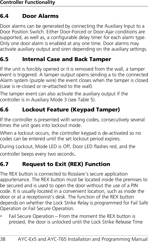 Controller Functionality 38 AYC-Ex5 and AYC-T65 Installation and Programming Manual 6.4 Door Alarms Door alarms can be generated by connecting the Auxiliary Input to a Door Position Switch. Either Door-Forced or Door-Ajar conditions are supported, as well as, a configurable delay timer for each alarm type. Only one door alarm is enabled at any one time. Door alarms may activate auxiliary output and siren depending on the auxiliary settings. 6.5 Internal Case and Back Tamper If the unit is forcibly opened or it is removed from the wall, a tamper event is triggered. A tamper output opens sending a to the connected Alarm system (purple wire) the event closes when the tamper is closed (case is re-closed or re-attached to the wall). The tamper event can also activate the auxiliary output if the controller is in Auxiliary Mode 3 (see Table 5). 6.6 Lockout Feature (Keypad Tamper) If the controller is presented with wrong codes, consecutively several times the unit goes into lockout mode. When a lockout occurs, the controller keypad is de-activated so no codes can be entered until the set lockout period expires. During Lockout, Mode LED is Off, Door LED flashes red, and the controller beeps every two seconds. 6.7 Request to Exit (REX) Function The REX button is connected to Rosslare’s secure application appurtenance. The REX button must be located inside the premises to be secured and is used to open the door without the use of a PIN code. It is usually located in a convenient location, such as inside the door or at a receptionist&apos;s desk. The function of the REX button depends on whether the Lock Strike Relay is programmed for Fail Safe Operation or Fail Secure Operation.  Fail Secure Operation – From the moment the REX button is pressed, the door is unlocked until the Lock Strike Release Time 