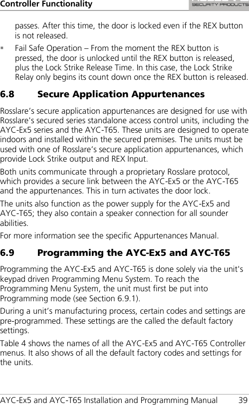 Controller Functionality AYC-Ex5 and AYC-T65 Installation and Programming Manual 39 passes. After this time, the door is locked even if the REX button is not released.  Fail Safe Operation – From the moment the REX button is pressed, the door is unlocked until the REX button is released, plus the Lock Strike Release Time. In this case, the Lock Strike Relay only begins its count down once the REX button is released. 6.8 Secure Application Appurtenances Rosslare’s secure application appurtenances are designed for use with Rosslare&apos;s secured series standalone access control units, including the AYC-Ex5 series and the AYC-T65. These units are designed to operate indoors and installed within the secured premises. The units must be used with one of Rosslare’s secure application appurtenances, which provide Lock Strike output and REX Input. Both units communicate through a proprietary Rosslare protocol, which provides a secure link between the AYC-Ex5 or the AYC-T65 and the appurtenances. This in turn activates the door lock. The units also function as the power supply for the AYC-Ex5 and AYC-T65; they also contain a speaker connection for all sounder abilities. For more information see the specific Appurtenances Manual. 6.9 Programming the AYC-Ex5 and AYC-T65 Programming the AYC-Ex5 and AYC-T65 is done solely via the unit&apos;s keypad driven Programming Menu System. To reach the Programming Menu System, the unit must first be put into Programming mode (see Section  6.9.1). During a unit’s manufacturing process, certain codes and settings are pre-programmed. These settings are the called the default factory settings. Table 4 shows the names of all the AYC-Ex5 and AYC-T65 Controller menus. It also shows of all the default factory codes and settings for the units. 