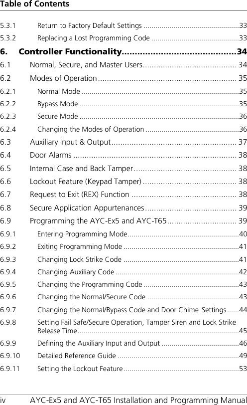 Table of Contents iv AYC-Ex5 and AYC-T65 Installation and Programming Manual 5.3.1 Return to Factory Default Settings ................................................ 33 5.3.2 Replacing a Lost Programming Code ............................................ 33 6. Controller Functionality............................................ 34 6.1 Normal, Secure, and Master Users .......................................... 34 6.2 Modes of Operation .............................................................. 35 6.2.1 Normal Mode ............................................................................... 35 6.2.2 Bypass Mode ................................................................................ 35 6.2.3 Secure Mode ................................................................................ 36 6.2.4 Changing the Modes of Operation ............................................... 36 6.3 Auxiliary Input &amp; Output ........................................................ 37 6.4 Door Alarms ......................................................................... 38 6.5 Internal Case and Back Tamper .............................................. 38 6.6 Lockout Feature (Keypad Tamper) .......................................... 38 6.7 Request to Exit (REX) Function ............................................... 38 6.8 Secure Application Appurtenances ......................................... 39 6.9 Programming the AYC-Ex5 and AYC-T65 ............................... 39 6.9.1 Entering Programming Mode ........................................................ 40 6.9.2 Exiting Programming Mode .......................................................... 41 6.9.3 Changing Lock Strike Code .......................................................... 41 6.9.4 Changing Auxiliary Code .............................................................. 42 6.9.5 Changing the Programming Code ................................................ 43 6.9.6 Changing the Normal/Secure Code .............................................. 43 6.9.7 Changing the Normal/Bypass Code and Door Chime Settings ...... 44 6.9.8 Setting Fail Safe/Secure Operation, Tamper Siren and Lock Strike Release Time ................................................................................. 45 6.9.9 Defining the Auxiliary Input and Output ....................................... 46 6.9.10 Detailed Reference Guide ............................................................. 49 6.9.11 Setting the Lockout Feature .......................................................... 53 
