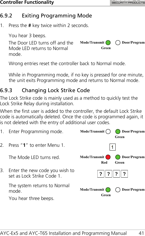 Controller Functionality AYC-Ex5 and AYC-T65 Installation and Programming Manual 41 6.9.2 Exiting Programming Mode 1. Press the # key twice within 2 seconds. You hear 3 beeps. The Door LED turns off and the Mode LED returns to Normal mode.  Wrong entries reset the controller back to Normal mode. While in Programming mode, if no key is pressed for one minute, the unit exits Programming mode and returns to Normal mode. 6.9.3 Changing Lock Strike Code The Lock Strike code is mainly used as a method to quickly test the Lock Strike Relay during installation. When the first user is added to the controller, the default Lock Strike code is automatically deleted. Once the code is programmed again, it is not deleted with the entry of additional user codes. 1. Enter Programming mode.  2. Press “1” to enter Menu 1.  The Mode LED turns red.  3. Enter the new code you wish to set as Lock Strike Code 1.   The system returns to Normal mode. You hear three beeps.    Mode/Transmit Door/Program Green  Mode/Transmit Door/Program  Green Mode/Transmit Door/Program Red Green  Mode/Transmit Door/Program Green  