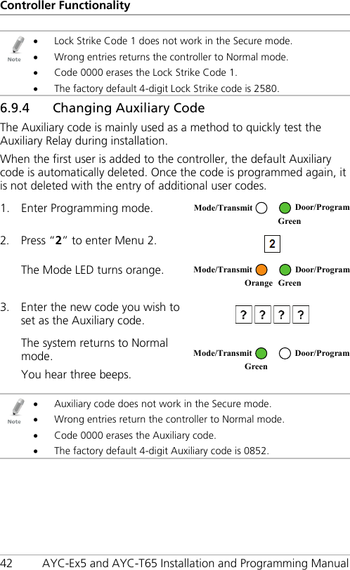 Controller Functionality 42 AYC-Ex5 and AYC-T65 Installation and Programming Manual  • Lock Strike Code 1 does not work in the Secure mode. • Wrong entries returns the controller to Normal mode. • Code 0000 erases the Lock Strike Code 1. • The factory default 4-digit Lock Strike code is 2580. 6.9.4 Changing Auxiliary Code The Auxiliary code is mainly used as a method to quickly test the Auxiliary Relay during installation. When the first user is added to the controller, the default Auxiliary code is automatically deleted. Once the code is programmed again, it is not deleted with the entry of additional user codes. 1. Enter Programming mode.  2. Press “2” to enter Menu 2.   The Mode LED turns orange.  3. Enter the new code you wish to set as the Auxiliary code.   The system returns to Normal mode. You hear three beeps.    • Auxiliary code does not work in the Secure mode. • Wrong entries return the controller to Normal mode. • Code 0000 erases the Auxiliary code. • The factory default 4-digit Auxiliary code is 0852. Mode/Transmit Door/Program  Green  Mode/Transmit Door/Program Orange Green  Mode/Transmit Door/Program Green  