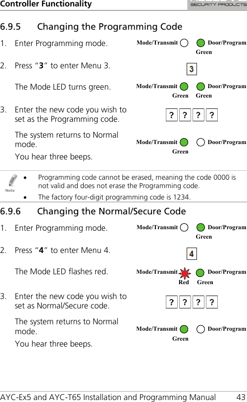 Controller Functionality AYC-Ex5 and AYC-T65 Installation and Programming Manual 43 6.9.5 Changing the Programming Code 1. Enter Programming mode.  2. Press “3” to enter Menu 3.   The Mode LED turns green.  3. Enter the new code you wish to set as the Programming code.   The system returns to Normal mode. You hear three beeps.    • Programming code cannot be erased, meaning the code 0000 is not valid and does not erase the Programming code. • The factory four-digit programming code is 1234. 6.9.6 Changing the Normal/Secure Code 1. Enter Programming mode.  2. Press “4” to enter Menu 4.  The Mode LED flashes red.  3. Enter the new code you wish to set as Normal/Secure code.   The system returns to Normal mode. You hear three beeps.   Mode/Transmit Door/Program  Green  Mode/Transmit Door/Program Green Green  Mode/Transmit Door/Program Green  Mode/Transmit Door/Program  Green  Mode/Transmit Door/Program   Red Green  Mode/Transmit Door/Program Green  