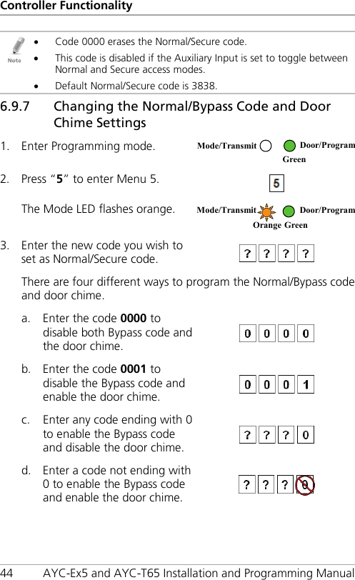 Controller Functionality 44 AYC-Ex5 and AYC-T65 Installation and Programming Manual  • Code 0000 erases the Normal/Secure code. • This code is disabled if the Auxiliary Input is set to toggle between Normal and Secure access modes. • Default Normal/Secure code is 3838. 6.9.7 48BChanging the Normal/Bypass Code and Door Chime Settings 1. Enter Programming mode.  2. Press “5” to enter Menu 5.  The Mode LED flashes orange.  3. Enter the new code you wish to set as Normal/Secure code.   There are four different ways to program the Normal/Bypass code and door chime. a. Enter the code 0000 to disable both Bypass code and the door chime.  b. Enter the code 0001 to disable the Bypass code and enable the door chime.  c. Enter any code ending with 0 to enable the Bypass code and disable the door chime.  d. Enter a code not ending with 0 to enable the Bypass code and enable the door chime.  Mode/Transmit Door/Program  Green  Mode/Transmit Door/Program Orange Green 