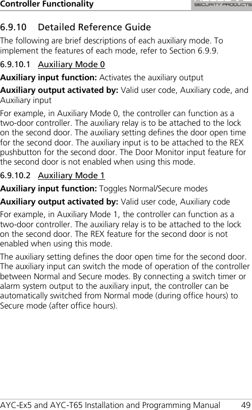 Controller Functionality AYC-Ex5 and AYC-T65 Installation and Programming Manual 49 6.9.10 Detailed Reference Guide The following are brief descriptions of each auxiliary mode. To implement the features of each mode, refer to Section  6.9.9. 6.9.10.1 Auxiliary Mode 0 Auxiliary input function: Activates the auxiliary output Auxiliary output activated by: Valid user code, Auxiliary code, and Auxiliary input For example, in Auxiliary Mode 0, the controller can function as a two-door controller. The auxiliary relay is to be attached to the lock on the second door. The auxiliary setting defines the door open time for the second door. The auxiliary input is to be attached to the REX pushbutton for the second door. The Door Monitor input feature for the second door is not enabled when using this mode. 6.9.10.2 Auxiliary Mode 1 Auxiliary input function: Toggles Normal/Secure modes Auxiliary output activated by: Valid user code, Auxiliary code For example, in Auxiliary Mode 1, the controller can function as a two-door controller. The auxiliary relay is to be attached to the lock on the second door. The REX feature for the second door is not enabled when using this mode. The auxiliary setting defines the door open time for the second door. The auxiliary input can switch the mode of operation of the controller between Normal and Secure modes. By connecting a switch timer or alarm system output to the auxiliary input, the controller can be automatically switched from Normal mode (during office hours) to Secure mode (after office hours). 