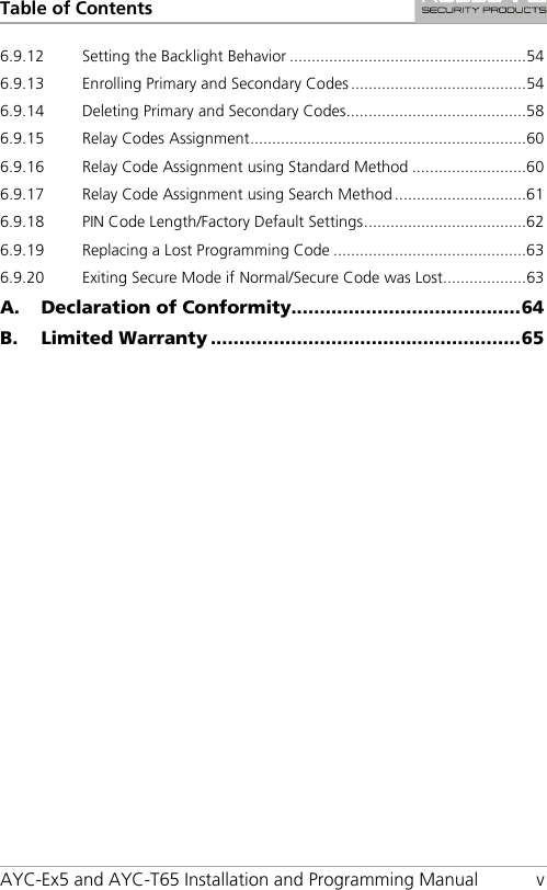 Table of Contents AYC-Ex5 and AYC-T65 Installation and Programming Manual  v 6.9.12 Setting the Backlight Behavior ...................................................... 54 6.9.13 Enrolling Primary and Secondary Codes ........................................ 54 6.9.14 Deleting Primary and Secondary Codes ......................................... 58 6.9.15 Relay Codes Assignment ............................................................... 60 6.9.16 Relay Code Assignment using Standard Method .......................... 60 6.9.17 Relay Code Assignment using Search Method .............................. 61 6.9.18 PIN Code Length/Factory Default Settings ..................................... 62 6.9.19 Replacing a Lost Programming Code ............................................ 63 6.9.20 Exiting Secure Mode if Normal/Secure Code was Lost................... 63 A. Declaration of Conformity........................................ 64 B. Limited Warranty ...................................................... 65 