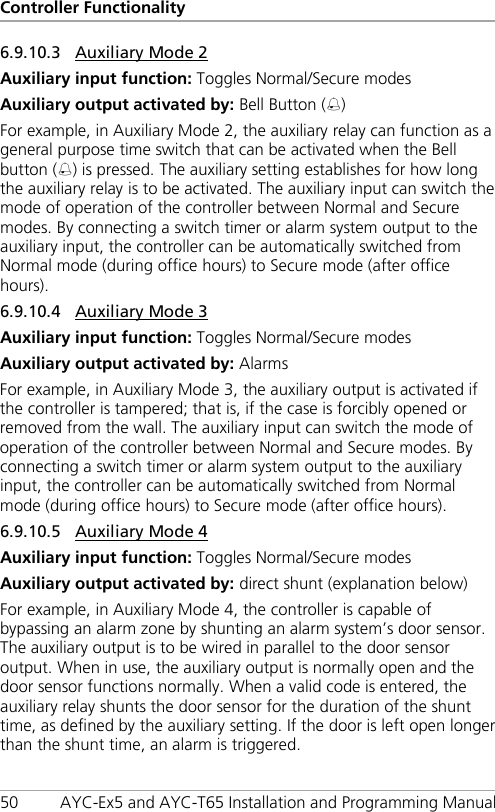 Controller Functionality 50 AYC-Ex5 and AYC-T65 Installation and Programming Manual 6.9.10.3 Auxiliary Mode 2 Auxiliary input function: Toggles Normal/Secure modes Auxiliary output activated by: Bell Button () For example, in Auxiliary Mode 2, the auxiliary relay can function as a general purpose time switch that can be activated when the Bell button () is pressed. The auxiliary setting establishes for how long the auxiliary relay is to be activated. The auxiliary input can switch the mode of operation of the controller between Normal and Secure modes. By connecting a switch timer or alarm system output to the auxiliary input, the controller can be automatically switched from Normal mode (during office hours) to Secure mode (after office hours). 6.9.10.4 Auxiliary Mode 3 Auxiliary input function: Toggles Normal/Secure modes Auxiliary output activated by: Alarms For example, in Auxiliary Mode 3, the auxiliary output is activated if the controller is tampered; that is, if the case is forcibly opened or removed from the wall. The auxiliary input can switch the mode of operation of the controller between Normal and Secure modes. By connecting a switch timer or alarm system output to the auxiliary input, the controller can be automatically switched from Normal mode (during office hours) to Secure mode (after office hours). 6.9.10.5 Auxiliary Mode 4 Auxiliary input function: Toggles Normal/Secure modes Auxiliary output activated by: direct shunt (explanation below) For example, in Auxiliary Mode 4, the controller is capable of bypassing an alarm zone by shunting an alarm system’s door sensor. The auxiliary output is to be wired in parallel to the door sensor output. When in use, the auxiliary output is normally open and the door sensor functions normally. When a valid code is entered, the auxiliary relay shunts the door sensor for the duration of the shunt time, as defined by the auxiliary setting. If the door is left open longer than the shunt time, an alarm is triggered. 