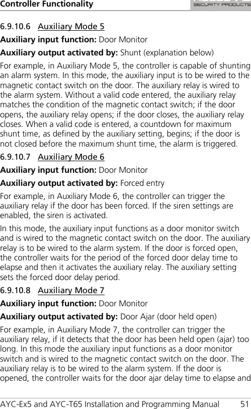 Controller Functionality AYC-Ex5 and AYC-T65 Installation and Programming Manual 51 6.9.10.6 Auxiliary Mode 5 Auxiliary input function: Door Monitor Auxiliary output activated by: Shunt (explanation below) For example, in Auxiliary Mode 5, the controller is capable of shunting an alarm system. In this mode, the auxiliary input is to be wired to the magnetic contact switch on the door. The auxiliary relay is wired to the alarm system. Without a valid code entered, the auxiliary relay matches the condition of the magnetic contact switch; if the door opens, the auxiliary relay opens; if the door closes, the auxiliary relay closes. When a valid code is entered, a countdown for maximum shunt time, as defined by the auxiliary setting, begins; if the door is not closed before the maximum shunt time, the alarm is triggered. 6.9.10.7 Auxiliary Mode 6 Auxiliary input function: Door Monitor Auxiliary output activated by: Forced entry For example, in Auxiliary Mode 6, the controller can trigger the auxiliary relay if the door has been forced. If the siren settings are enabled, the siren is activated. In this mode, the auxiliary input functions as a door monitor switch and is wired to the magnetic contact switch on the door. The auxiliary relay is to be wired to the alarm system. If the door is forced open, the controller waits for the period of the forced door delay time to elapse and then it activates the auxiliary relay. The auxiliary setting sets the forced door delay period. 6.9.10.8 Auxiliary Mode 7 Auxiliary input function: Door Monitor Auxiliary output activated by: Door Ajar (door held open) For example, in Auxiliary Mode 7, the controller can trigger the auxiliary relay, if it detects that the door has been held open (ajar) too long. In this mode the auxiliary input functions as a door monitor switch and is wired to the magnetic contact switch on the door. The auxiliary relay is to be wired to the alarm system. If the door is opened, the controller waits for the door ajar delay time to elapse and 