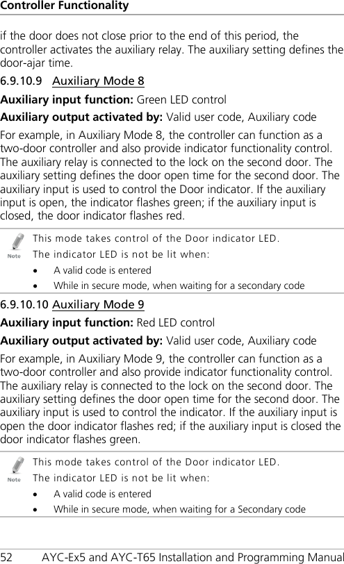 Controller Functionality 52 AYC-Ex5 and AYC-T65 Installation and Programming Manual if the door does not close prior to the end of this period, the controller activates the auxiliary relay. The auxiliary setting defines the door-ajar time. 6.9.10.9 Auxiliary Mode 8 Auxiliary input function: Green LED control Auxiliary output activated by: Valid user code, Auxiliary code For example, in Auxiliary Mode 8, the controller can function as a two-door controller and also provide indicator functionality control. The auxiliary relay is connected to the lock on the second door. The auxiliary setting defines the door open time for the second door. The auxiliary input is used to control the Door indicator. If the auxiliary input is open, the indicator flashes green; if the auxiliary input is closed, the door indicator flashes red.  This mode takes control of the Door indicator LED. The indicator LED is not be lit when: • A valid code is entered • While in secure mode, when waiting for a secondary code 6.9.10.10 Auxiliary Mode 9 Auxiliary input function: Red LED control Auxiliary output activated by: Valid user code, Auxiliary code For example, in Auxiliary Mode 9, the controller can function as a two-door controller and also provide indicator functionality control. The auxiliary relay is connected to the lock on the second door. The auxiliary setting defines the door open time for the second door. The auxiliary input is used to control the indicator. If the auxiliary input is open the door indicator flashes red; if the auxiliary input is closed the door indicator flashes green.  This mode takes control of the Door indicator LED. The indicator LED is not be lit when: • A valid code is entered • While in secure mode, when waiting for a Secondary code 