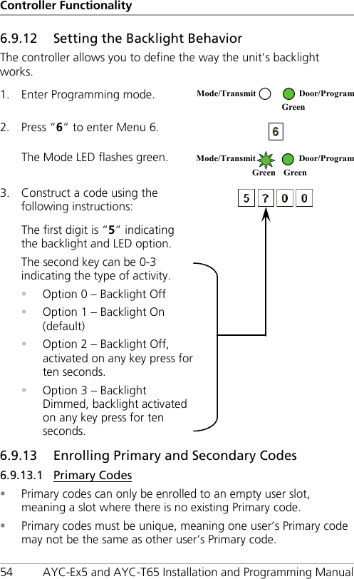 Controller Functionality 54 AYC-Ex5 and AYC-T65 Installation and Programming Manual 6.9.12 Setting the Backlight Behavior The controller allows you to define the way the unit’s backlight works. 1. Enter Programming mode.  2. Press “6” to enter Menu 6.  The Mode LED flashes green.  3. Construct a code using the following instructions:   The first digit is “5” indicating the backlight and LED option. The second key can be 0-3 indicating the type of activity.  Option 0 – Backlight Off  Option 1 – Backlight On (default)  Option 2 – Backlight Off, activated on any key press for ten seconds.  Option 3 – Backlight Dimmed, backlight activated on any key press for ten seconds.  6.9.13 Enrolling Primary and Secondary Codes 6.9.13.1 Primary Codes  Primary codes can only be enrolled to an empty user slot, meaning a slot where there is no existing Primary code.  Primary codes must be unique, meaning one user’s Primary code may not be the same as other user’s Primary code. Mode/Transmit Door/Program  Green  Mode/Transmit Door/Program Green Green 