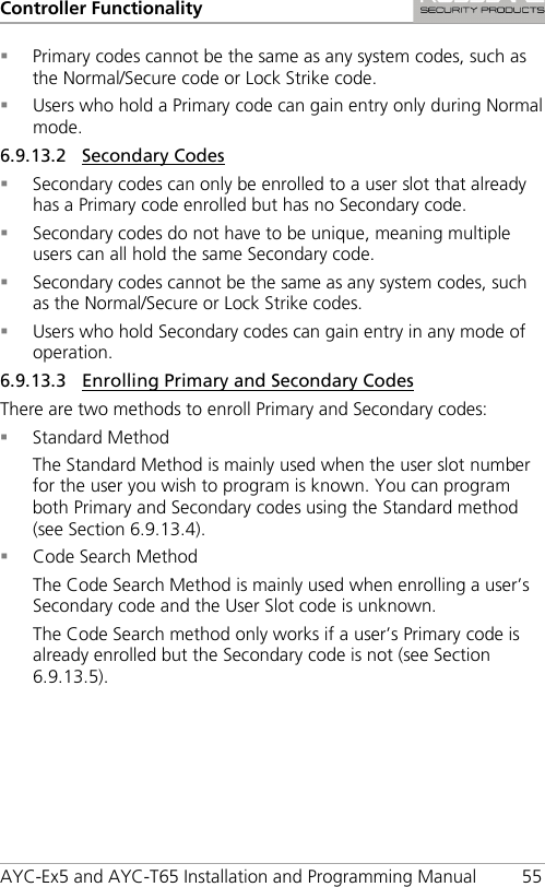 Controller Functionality AYC-Ex5 and AYC-T65 Installation and Programming Manual 55  Primary codes cannot be the same as any system codes, such as the Normal/Secure code or Lock Strike code.  Users who hold a Primary code can gain entry only during Normal mode. 6.9.13.2 Secondary Codes  Secondary codes can only be enrolled to a user slot that already has a Primary code enrolled but has no Secondary code.  Secondary codes do not have to be unique, meaning multiple users can all hold the same Secondary code.  Secondary codes cannot be the same as any system codes, such as the Normal/Secure or Lock Strike codes.  Users who hold Secondary codes can gain entry in any mode of operation. 6.9.13.3 Enrolling Primary and Secondary Codes There are two methods to enroll Primary and Secondary codes:  Standard Method The Standard Method is mainly used when the user slot number for the user you wish to program is known. You can program both Primary and Secondary codes using the Standard method (see Section  6.9.13.4).  Code Search Method The Code Search Method is mainly used when enrolling a user’s Secondary code and the User Slot code is unknown. The Code Search method only works if a user’s Primary code is already enrolled but the Secondary code is not (see Section  6.9.13.5). 