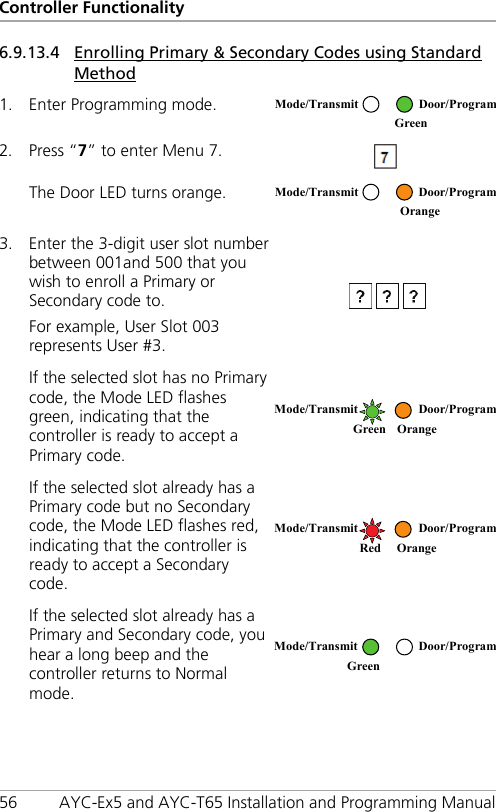 Controller Functionality 56 AYC-Ex5 and AYC-T65 Installation and Programming Manual 6.9.13.4 Enrolling Primary &amp; Secondary Codes using Standard Method 1. Enter Programming mode.  2. Press “7” to enter Menu 7.  The Door LED turns orange.  3. Enter the 3-digit user slot number between 001and 500 that you wish to enroll a Primary or Secondary code to. For example, User Slot 003 represents User #3.  If the selected slot has no Primary code, the Mode LED flashes green, indicating that the controller is ready to accept a Primary code.  If the selected slot already has a Primary code but no Secondary code, the Mode LED flashes red, indicating that the controller is ready to accept a Secondary code.  If the selected slot already has a Primary and Secondary code, you hear a long beep and the controller returns to Normal mode.  Mode/Transmit Door/Program  Green  Mode/Transmit Door/Program  Orange Mode/Transmit Door/Program Green Orange   Mode/Transmit Door/Program   Red Orange Mode/Transmit Door/Program Green   