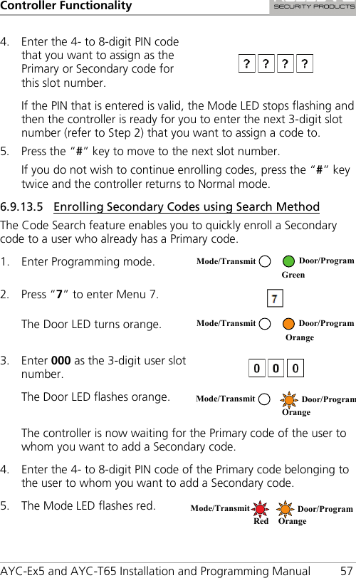 Controller Functionality AYC-Ex5 and AYC-T65 Installation and Programming Manual 57 4. Enter the 4- to 8-digit PIN code that you want to assign as the Primary or Secondary code for this slot number.  If the PIN that is entered is valid, the Mode LED stops flashing and then the controller is ready for you to enter the next 3-digit slot number (refer to Step 2) that you want to assign a code to. 5. Press the “#” key to move to the next slot number. If you do not wish to continue enrolling codes, press the “#” key twice and the controller returns to Normal mode. 6.9.13.5 Enrolling Secondary Codes using Search Method The Code Search feature enables you to quickly enroll a Secondary code to a user who already has a Primary code. 1. Enter Programming mode.  2. Press “7” to enter Menu 7.  The Door LED turns orange.  3. Enter 000 as the 3-digit user slot number.  The Door LED flashes orange.  The controller is now waiting for the Primary code of the user to whom you want to add a Secondary code. 4. Enter the 4- to 8-digit PIN code of the Primary code belonging to the user to whom you want to add a Secondary code. 5. The Mode LED flashes red.  Mode/Transmit Door/Program  Green  Mode/Transmit Door/Program  Orange Mode/Transmit Door/Program  Orange Mode/Transmit Door/Program Red Orange 