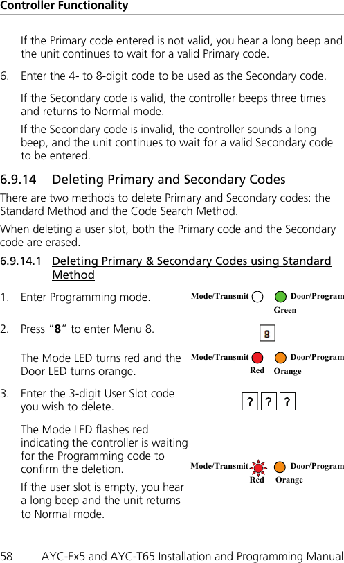 Controller Functionality 58 AYC-Ex5 and AYC-T65 Installation and Programming Manual If the Primary code entered is not valid, you hear a long beep and the unit continues to wait for a valid Primary code. 6. Enter the 4- to 8-digit code to be used as the Secondary code. If the Secondary code is valid, the controller beeps three times and returns to Normal mode. If the Secondary code is invalid, the controller sounds a long beep, and the unit continues to wait for a valid Secondary code to be entered. 6.9.14 55BDeleting Primary and Secondary Codes There are two methods to delete Primary and Secondary codes: the Standard Method and the Code Search Method. When deleting a user slot, both the Primary code and the Secondary code are erased. 6.9.14.1 Deleting Primary &amp; Secondary Codes using Standard Method 1. Enter Programming mode.  2. Press “8” to enter Menu 8.  The Mode LED turns red and the Door LED turns orange.  3. Enter the 3-digit User Slot code you wish to delete.   The Mode LED flashes red indicating the controller is waiting for the Programming code to confirm the deletion. If the user slot is empty, you hear a long beep and the unit returns to Normal mode.  Mode/Transmit Door/Program  Green  Mode/Transmit Door/Program     Red Orange  Mode/Transmit Door/Program   Red Orange 