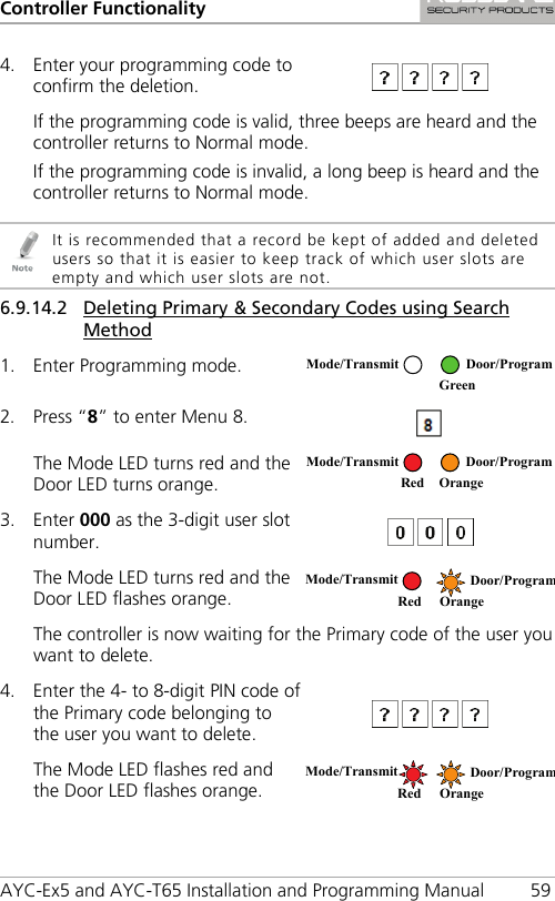 Controller Functionality AYC-Ex5 and AYC-T65 Installation and Programming Manual 59 4. Enter your programming code to confirm the deletion.   If the programming code is valid, three beeps are heard and the controller returns to Normal mode. If the programming code is invalid, a long beep is heard and the controller returns to Normal mode.   It is recommended that a record be kept of added and deleted users so that it is easier to keep track of which user slots are empty and which user slots are not. 6.9.14.2 Deleting Primary &amp; Secondary Codes using Search Method 1. Enter Programming mode.  2. Press “8” to enter Menu 8.  The Mode LED turns red and the Door LED turns orange.  3. Enter 000 as the 3-digit user slot number.  The Mode LED turns red and the Door LED flashes orange.  The controller is now waiting for the Primary code of the user you want to delete. 4. Enter the 4- to 8-digit PIN code of the Primary code belonging to the user you want to delete.   The Mode LED flashes red and the Door LED flashes orange.  Mode/Transmit Door/Program  Green  Mode/Transmit Door/Program     Red Orange Mode/Transmit Door/Program    Red Orange Mode/Transmit Door/Program    Red Orange 