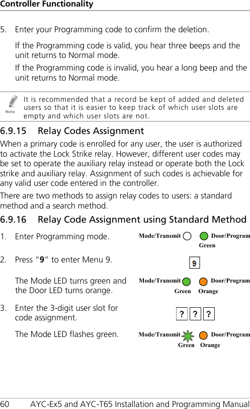 Controller Functionality 60 AYC-Ex5 and AYC-T65 Installation and Programming Manual 5. Enter your Programming code to confirm the deletion. If the Programming code is valid, you hear three beeps and the unit returns to Normal mode. If the Programming code is invalid, you hear a long beep and the unit returns to Normal mode.   It is recommended that a record be kept of added and deleted users so that it is easier to keep track of which user slots are empty and which user slots are not. 6.9.15 Relay Codes Assignment When a primary code is enrolled for any user, the user is authorized to activate the Lock Strike relay. However, different user codes may be set to operate the auxiliary relay instead or operate both the Lock strike and auxiliary relay. Assignment of such codes is achievable for any valid user code entered in the controller. There are two methods to assign relay codes to users: a standard method and a search method. 6.9.16 Relay Code Assignment using Standard Method 1. Enter Programming mode.  2. Press “9” to enter Menu 9.  The Mode LED turns green and the Door LED turns orange.  3. Enter the 3-digit user slot for code assignment.  The Mode LED flashes green.  Mode/Transmit Door/Program  Green  Mode/Transmit  Door/Program  Green Orange Mode/Transmit Door/Program Green Orange  