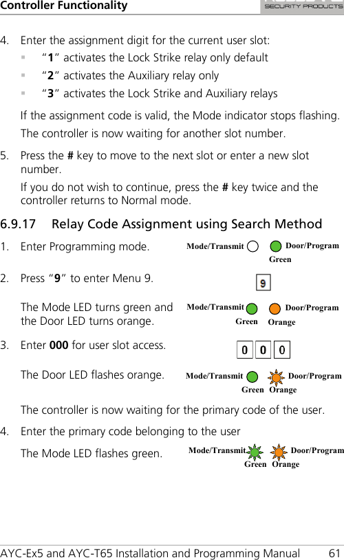 Controller Functionality AYC-Ex5 and AYC-T65 Installation and Programming Manual 61 4. Enter the assignment digit for the current user slot:  “1” activates the Lock Strike relay only default  “2” activates the Auxiliary relay only  “3” activates the Lock Strike and Auxiliary relays If the assignment code is valid, the Mode indicator stops flashing. The controller is now waiting for another slot number. 5. Press the # key to move to the next slot or enter a new slot number. If you do not wish to continue, press the # key twice and the controller returns to Normal mode. 6.9.17 Relay Code Assignment using Search Method 1. Enter Programming mode.  2. Press “9” to enter Menu 9.  The Mode LED turns green and the Door LED turns orange.   3. Enter 000 for user slot access.   The Door LED flashes orange.  The controller is now waiting for the primary code of the user. 4. Enter the primary code belonging to the user The Mode LED flashes green.  Mode/Transmit Door/Program  Green  Mode/Transmit  Door/Program  Green Orange Mode/Transmit  Door/Program  Green Orange Mode/Transmit  Door/Program  Green Orange 