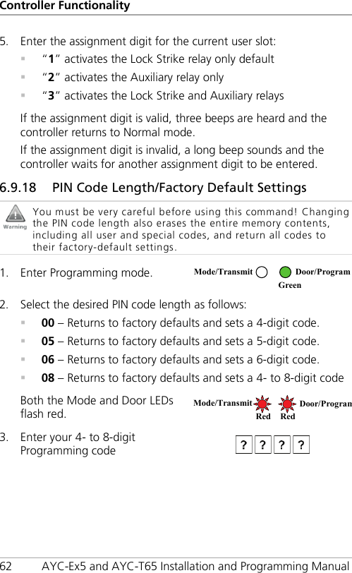 Controller Functionality 62 AYC-Ex5 and AYC-T65 Installation and Programming Manual 5. Enter the assignment digit for the current user slot:  “1” activates the Lock Strike relay only default  “2” activates the Auxiliary relay only  “3” activates the Lock Strike and Auxiliary relays If the assignment digit is valid, three beeps are heard and the controller returns to Normal mode. If the assignment digit is invalid, a long beep sounds and the controller waits for another assignment digit to be entered. 6.9.18 PIN Code Length/Factory Default Settings  You must be very careful before using this command! Changing the PIN code length also erases the entire memory contents, including all user and special codes, and return all codes to their factory-default settings.  1. Enter Programming mode.  2. Select the desired PIN code length as follows:  00 – Returns to factory defaults and sets a 4-digit code.  05 – Returns to factory defaults and sets a 5-digit code.  06 – Returns to factory defaults and sets a 6-digit code.  08 – Returns to factory defaults and sets a 4- to 8-digit code Both the Mode and Door LEDs flash red.  3. Enter your 4- to 8-digit Programming code  Mode/Transmit Door/Program  Green Mode/Transmit Door/Program Red Red 