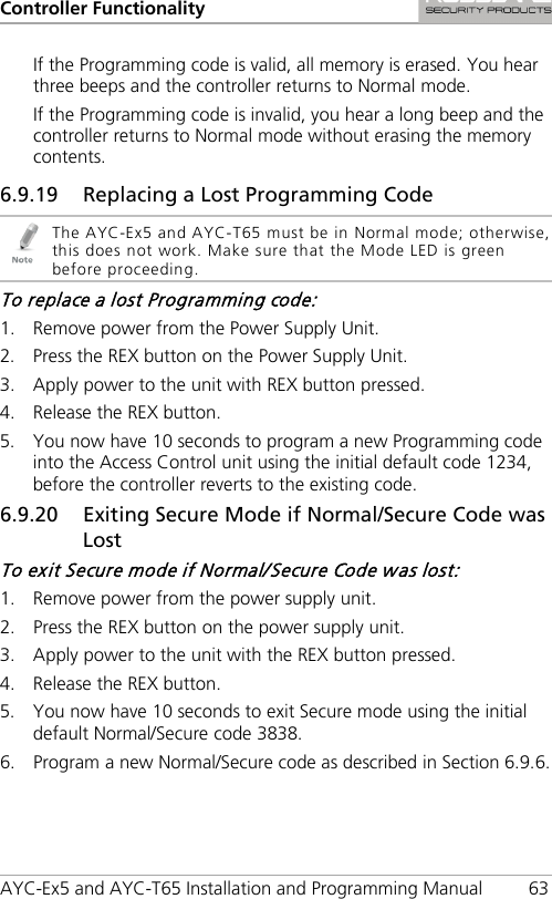 Controller Functionality AYC-Ex5 and AYC-T65 Installation and Programming Manual 63 If the Programming code is valid, all memory is erased. You hear three beeps and the controller returns to Normal mode. If the Programming code is invalid, you hear a long beep and the controller returns to Normal mode without erasing the memory contents. 6.9.19 Replacing a Lost Programming Code  The AYC-Ex5 and AYC-T65 must be in Normal mode; otherwise, this does not work. Make sure that the Mode LED is green before proceeding. To replace a lost Programming code: 1. Remove power from the Power Supply Unit. 2. Press the REX button on the Power Supply Unit. 3. Apply power to the unit with REX button pressed. 4. Release the REX button. 5. You now have 10 seconds to program a new Programming code into the Access Control unit using the initial default code 1234, before the controller reverts to the existing code. 6.9.20 Exiting Secure Mode if Normal/Secure Code was Lost To exit Secure mode if Normal/Secure Code was lost: 1. Remove power from the power supply unit. 2. Press the REX button on the power supply unit. 3. Apply power to the unit with the REX button pressed. 4. Release the REX button. 5. You now have 10 seconds to exit Secure mode using the initial default Normal/Secure code 3838. 6. Program a new Normal/Secure code as described in Section  6.9.6. 