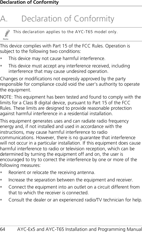 Declaration of Conformity 64 AYC-Ex5 and AYC-T65 Installation and Programming Manual A. Declaration of Conformity  This declaration applies to the AYC-T65 model only. This device complies with Part 15 of the FCC Rules. Operation is subject to the following two conditions:  This device may not cause harmful interference.  This device must accept any interference received, including interference that may cause undesired operation. Changes or modifications not expressly approved by the party responsible for compliance could void the user&apos;s authority to operate the equipment. NOTE: This equipment has been tested and found to comply with the limits for a Class B digital device, pursuant to Part 15 of the FCC Rules. These limits are designed to provide reasonable protection against harmful interference in a residential installation. This equipment generates uses and can radiate radio frequency energy and, if not installed and used in accordance with the instructions, may cause harmful interference to radio communications. However, there is no guarantee that interference will not occur in a particular installation. If this equipment does cause harmful interference to radio or television reception, which can be determined by turning the equipment off and on, the user is encouraged to try to correct the interference by one or more of the following measures:  Reorient or relocate the receiving antenna.  Increase the separation between the equipment and receiver.  Connect the equipment into an outlet on a circuit different from that to which the receiver is connected.  Consult the dealer or an experienced radio/TV technician for help. 