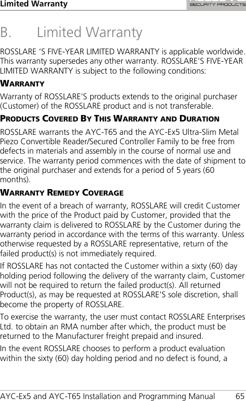 Limited Warranty  AYC-Ex5 and AYC-T65 Installation and Programming Manual 65 B. Limited Warranty ROSSLARE ‘S FIVE-YEAR LIMITED WARRANTY is applicable worldwide. This warranty supersedes any other warranty. ROSSLARE&apos;S FIVE-YEAR LIMITED WARRANTY is subject to the following conditions: WARRANTY Warranty of ROSSLARE&apos;S products extends to the original purchaser (Customer) of the ROSSLARE product and is not transferable. PRODUCTS COVERED BY THIS WARRANTY AND DURATION ROSSLARE warrants the AYC-T65 and the AYC-Ex5 Ultra-Slim Metal Piezo Convertible Reader/Secured Controller Family to be free from defects in materials and assembly in the course of normal use and service. The warranty period commences with the date of shipment to the original purchaser and extends for a period of 5 years (60 months). WARRANTY REMEDY COVERAGE In the event of a breach of warranty, ROSSLARE will credit Customer with the price of the Product paid by Customer, provided that the warranty claim is delivered to ROSSLARE by the Customer during the warranty period in accordance with the terms of this warranty. Unless otherwise requested by a ROSSLARE representative, return of the failed product(s) is not immediately required. If ROSSLARE has not contacted the Customer within a sixty (60) day holding period following the delivery of the warranty claim, Customer will not be required to return the failed product(s). All returned Product(s), as may be requested at ROSSLARE’S sole discretion, shall become the property of ROSSLARE. To exercise the warranty, the user must contact ROSSLARE Enterprises Ltd. to obtain an RMA number after which, the product must be returned to the Manufacturer freight prepaid and insured. In the event ROSSLARE chooses to perform a product evaluation within the sixty (60) day holding period and no defect is found, a 