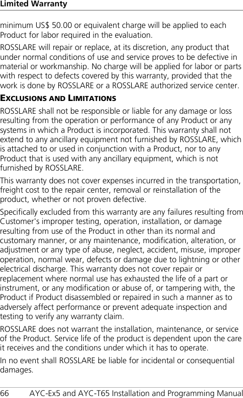 Limited Warranty 66 AYC-Ex5 and AYC-T65 Installation and Programming Manual minimum US$ 50.00 or equivalent charge will be applied to each Product for labor required in the evaluation. ROSSLARE will repair or replace, at its discretion, any product that under normal conditions of use and service proves to be defective in material or workmanship. No charge will be applied for labor or parts with respect to defects covered by this warranty, provided that the work is done by ROSSLARE or a ROSSLARE authorized service center. EXCLUSIONS AND LIMITATIONS ROSSLARE shall not be responsible or liable for any damage or loss resulting from the operation or performance of any Product or any systems in which a Product is incorporated. This warranty shall not extend to any ancillary equipment not furnished by ROSSLARE, which is attached to or used in conjunction with a Product, nor to any Product that is used with any ancillary equipment, which is not furnished by ROSSLARE. This warranty does not cover expenses incurred in the transportation, freight cost to the repair center, removal or reinstallation of the product, whether or not proven defective. Specifically excluded from this warranty are any failures resulting from Customer&apos;s improper testing, operation, installation, or damage resulting from use of the Product in other than its normal and customary manner, or any maintenance, modification, alteration, or adjustment or any type of abuse, neglect, accident, misuse, improper operation, normal wear, defects or damage due to lightning or other electrical discharge. This warranty does not cover repair or replacement where normal use has exhausted the life of a part or instrument, or any modification or abuse of, or tampering with, the Product if Product disassembled or repaired in such a manner as to adversely affect performance or prevent adequate inspection and testing to verify any warranty claim. ROSSLARE does not warrant the installation, maintenance, or service of the Product. Service life of the product is dependent upon the care it receives and the conditions under which it has to operate. In no event shall ROSSLARE be liable for incidental or consequential damages. 