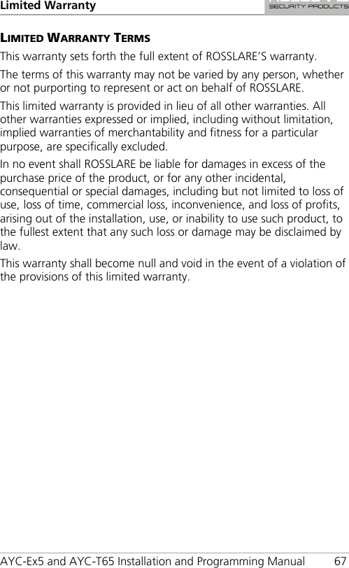 Limited Warranty  AYC-Ex5 and AYC-T65 Installation and Programming Manual 67 LIMITED WARRANTY TERMS This warranty sets forth the full extent of ROSSLARE’S warranty. The terms of this warranty may not be varied by any person, whether or not purporting to represent or act on behalf of ROSSLARE. This limited warranty is provided in lieu of all other warranties. All other warranties expressed or implied, including without limitation, implied warranties of merchantability and fitness for a particular purpose, are specifically excluded. In no event shall ROSSLARE be liable for damages in excess of the purchase price of the product, or for any other incidental, consequential or special damages, including but not limited to loss of use, loss of time, commercial loss, inconvenience, and loss of profits, arising out of the installation, use, or inability to use such product, to the fullest extent that any such loss or damage may be disclaimed by law. This warranty shall become null and void in the event of a violation of the provisions of this limited warranty. 