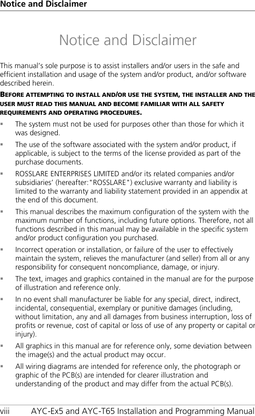Notice and Disclaimer viii AYC-Ex5 and AYC-T65 Installation and Programming Manual Notice and Disclaimer This manual’s sole purpose is to assist installers and/or users in the safe and efficient installation and usage of the system and/or product, and/or software described herein. BEFORE ATTEMPTING TO INSTALL AND/OR USE THE SYSTEM, THE INSTALLER AND THE USER MUST READ THIS MANUAL AND BECOME FAMILIAR WITH ALL SAFETY REQUIREMENTS AND OPERATING PROCEDURES.  The system must not be used for purposes other than those for which it was designed.  The use of the software associated with the system and/or product, if applicable, is subject to the terms of the license provided as part of the purchase documents.  ROSSLARE ENTERPRISES LIMITED and/or its related companies and/or subsidiaries’ (hereafter:&quot;ROSSLARE&quot;) exclusive warranty and liability is limited to the warranty and liability statement provided in an appendix at the end of this document.  This manual describes the maximum configuration of the system with the maximum number of functions, including future options. Therefore, not all functions described in this manual may be available in the specific system and/or product configuration you purchased.  Incorrect operation or installation, or failure of the user to effectively maintain the system, relieves the manufacturer (and seller) from all or any responsibility for consequent noncompliance, damage, or injury.  The text, images and graphics contained in the manual are for the purpose of illustration and reference only.  In no event shall manufacturer be liable for any special, direct, indirect, incidental, consequential, exemplary or punitive damages (including, without limitation, any and all damages from business interruption, loss of profits or revenue, cost of capital or loss of use of any property or capital or injury).  All graphics in this manual are for reference only, some deviation between the image(s) and the actual product may occur.  All wiring diagrams are intended for reference only, the photograph or graphic of the PCB(s) are intended for clearer illustration and understanding of the product and may differ from the actual PCB(s).