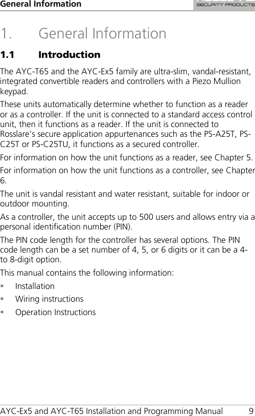 General Information AYC-Ex5 and AYC-T65 Installation and Programming Manual  9 1. General Information 1.1 Introduction The AYC-T65 and the AYC-Ex5 family are ultra-slim, vandal-resistant, integrated convertible readers and controllers with a Piezo Mullion keypad. These units automatically determine whether to function as a reader or as a controller. If the unit is connected to a standard access control unit, then it functions as a reader. If the unit is connected to Rosslare&apos;s secure application appurtenances such as the PS-A25T, PS-C25T or PS-C25TU, it functions as a secured controller. For information on how the unit functions as a reader, see Chapter  5. For information on how the unit functions as a controller, see Chapter  6. The unit is vandal resistant and water resistant, suitable for indoor or outdoor mounting. As a controller, the unit accepts up to 500 users and allows entry via a personal identification number (PIN). The PIN code length for the controller has several options. The PIN code length can be a set number of 4, 5, or 6 digits or it can be a 4- to 8-digit option. This manual contains the following information:  Installation  Wiring instructions  Operation Instructions 