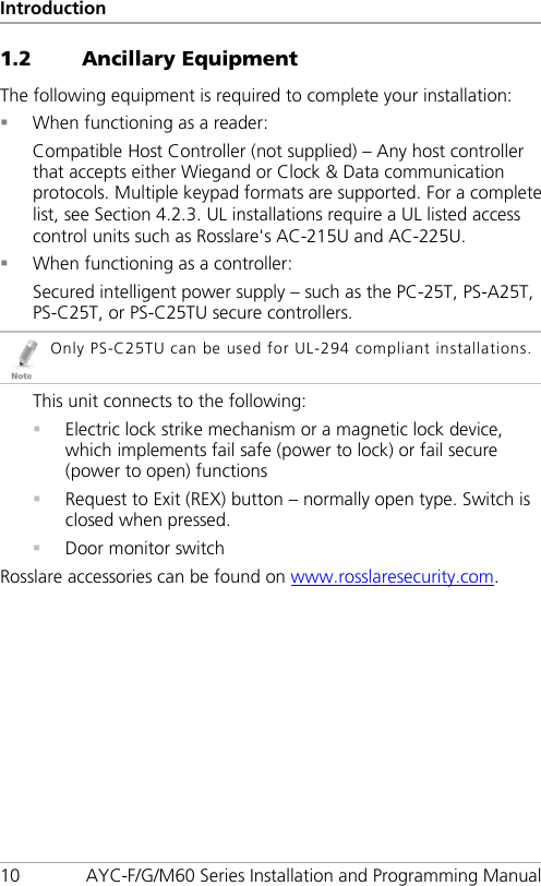 Introduction 10 AYC-F/G/M60 Series Installation and Programming Manual 1.2 Ancillary Equipment The following equipment is required to complete your installation:  When functioning as a reader: Compatible Host Controller (not supplied) – Any host controller that accepts either Wiegand or Clock &amp; Data communication protocols. Multiple keypad formats are supported. For a complete list, see Section  4.2.3. UL installations require a UL listed access control units such as Rosslare&apos;s AC-215U and AC-225U.  When functioning as a controller: Secured intelligent power supply – such as the PC-25T, PS-A25T, PS-C25T, or PS-C25TU secure controllers.  Only PS-C25TU can be used for UL-294 compliant installations. This unit connects to the following:  Electric lock strike mechanism or a magnetic lock device, which implements fail safe (power to lock) or fail secure (power to open) functions  Request to Exit (REX) button – normally open type. Switch is closed when pressed.  Door monitor switch Rosslare accessories can be found on www.rosslaresecurity.com.