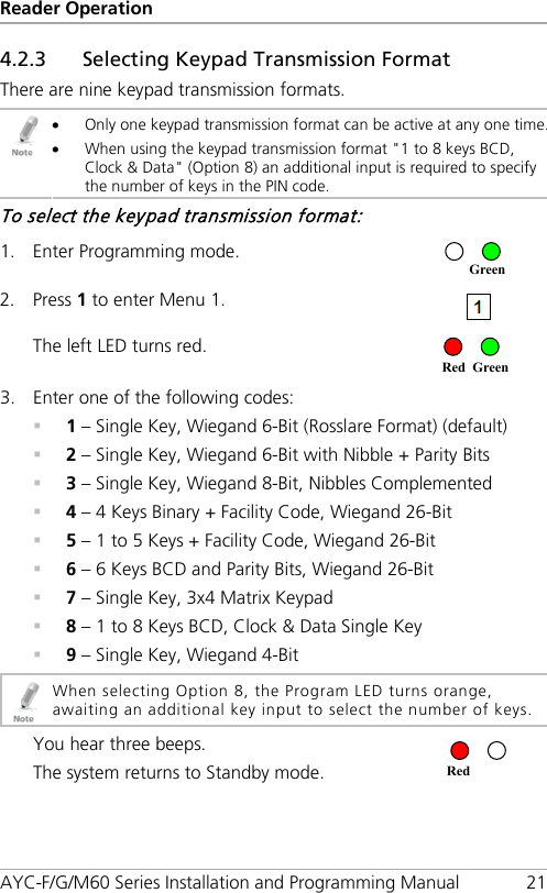 Reader Operation AYC-F/G/M60 Series Installation and Programming Manual 21 4.2.3 Selecting Keypad Transmission Format There are nine keypad transmission formats.  • Only one keypad transmission format can be active at any one time. • When using the keypad transmission format &quot;1 to 8 keys BCD, Clock &amp; Data&quot; (Option 8) an additional input is required to specify the number of keys in the PIN code. To select the keypad transmission format: 1. Enter Programming mode.  2. Press 1 to enter Menu 1.  The left LED turns red.  3. Enter one of the following codes:  1 – Single Key, Wiegand 6-Bit (Rosslare Format) (default)  2 – Single Key, Wiegand 6-Bit with Nibble + Parity Bits  3 – Single Key, Wiegand 8-Bit, Nibbles Complemented  4 – 4 Keys Binary + Facility Code, Wiegand 26-Bit  5 – 1 to 5 Keys + Facility Code, Wiegand 26-Bit  6 – 6 Keys BCD and Parity Bits, Wiegand 26-Bit  7 – Single Key, 3x4 Matrix Keypad  8 – 1 to 8 Keys BCD, Clock &amp; Data Single Key  9 – Single Key, Wiegand 4-Bit  When selecting Option 8, the Program LED turns orange, awaiting an additional key input to select the number of keys.  You hear three beeps. The system returns to Standby mode.   Red Red Green Green 